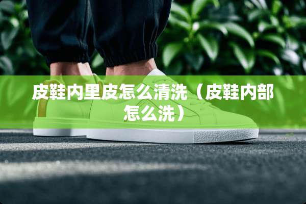 皮鞋内里皮怎么清洗（皮鞋内部怎么洗）
