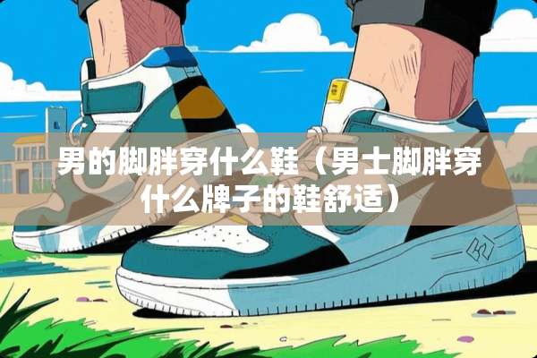男的脚胖穿什么鞋（男士脚胖穿什么牌子的鞋舒适）
