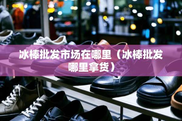 冰棒批发市场在哪里（冰棒批发哪里拿货）