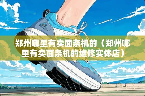 郑州哪里有卖面条机的（郑州哪里有卖面条机的维修实体店）