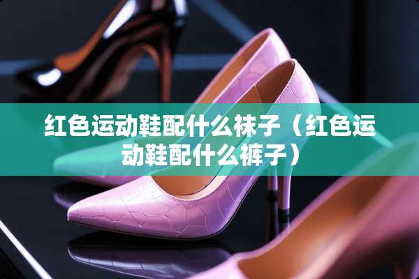 红色运动鞋配什么袜子（红色运动鞋配什么裤子）