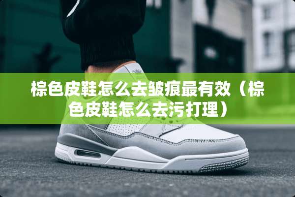 棕色皮鞋怎么去皱痕最有效（棕色皮鞋怎么去污打理）