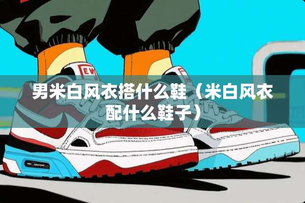 男米白风衣搭什么鞋（米白风衣配什么鞋子）