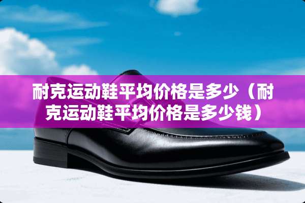 耐克运动鞋平均价格是多少（耐克运动鞋平均价格是多少钱）