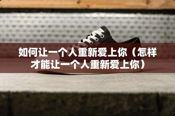如何让一个人重新爱上你（怎样才能让一个人重新爱上你）