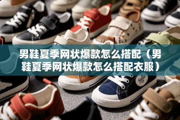 男鞋夏季网状爆款怎么搭配（男鞋夏季网状爆款怎么搭配衣服）