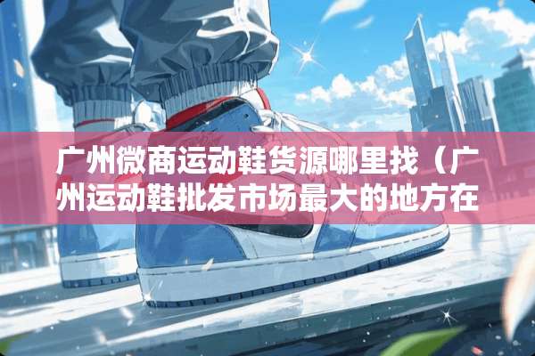 广州微商运动鞋货源***（广州运动鞋批发市场最大的地方在哪）