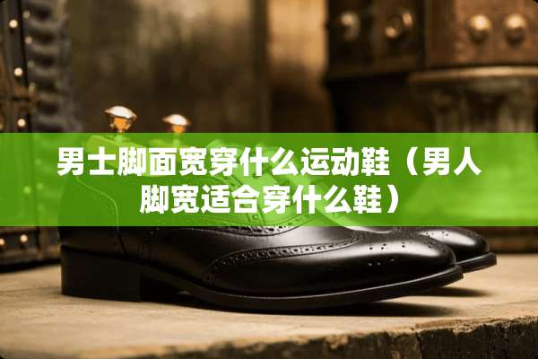 男士脚面宽穿什么运动鞋（男人脚宽适合穿什么鞋）