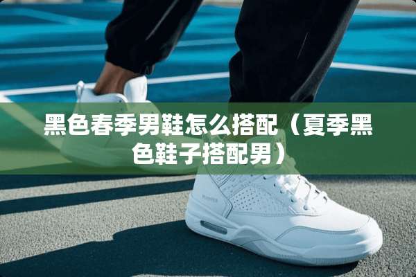 黑色春季男鞋怎么搭配（夏季黑色鞋子搭配男）