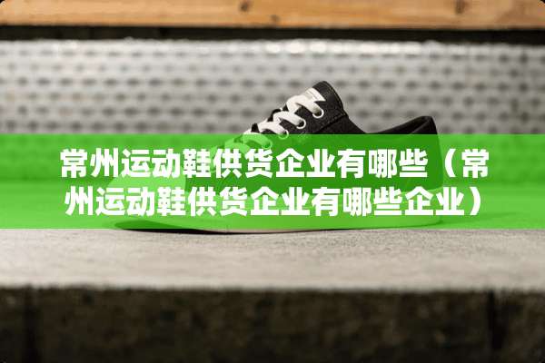 常州运动鞋供货企业有哪些（常州运动鞋供货企业有哪些企业）