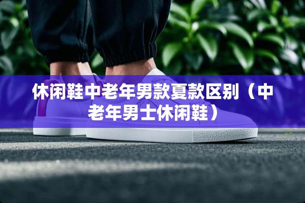 休闲鞋中老年男款夏款区别（中老年男士休闲鞋）