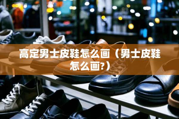 高定男士皮鞋怎么画（男士皮鞋怎么画?）