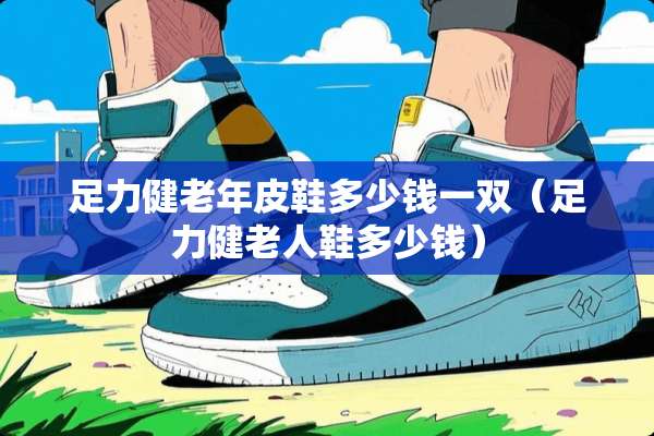 足力健老年皮鞋多少钱一双（足力健老人鞋多少钱）