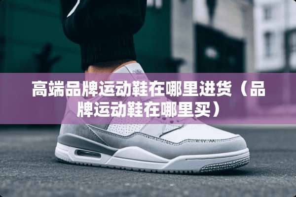 高端品牌运动鞋在哪里进货（品牌运动鞋在哪里买）
