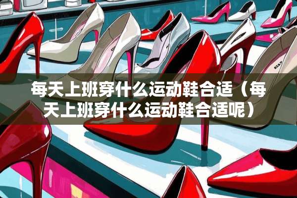 每天上班穿什么运动鞋合适（每天上班穿什么运动鞋合适呢）
