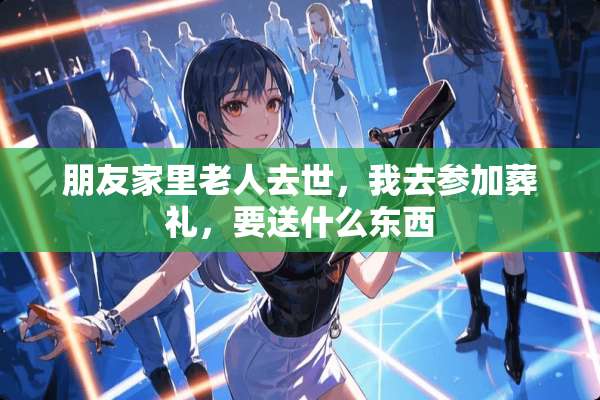 朋友家里老人去世，我去参加葬礼，要送什么东西