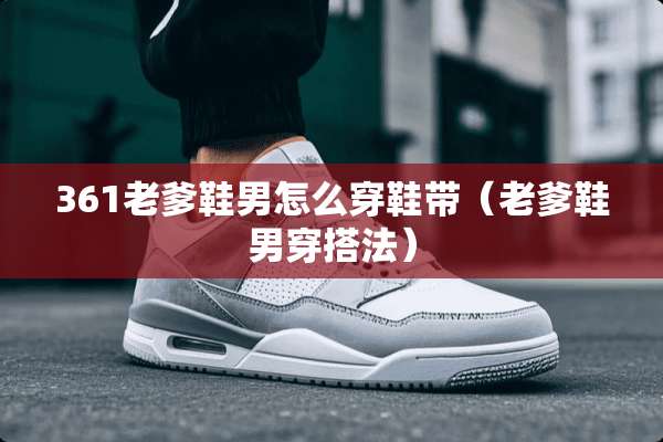 361老爹鞋男怎么穿鞋带（老爹鞋男穿搭法）