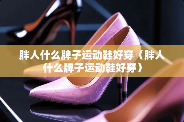 胖人什么牌子运动鞋好穿（胖人什么牌子运动鞋好穿）