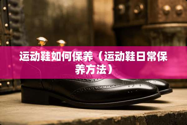 运动鞋如何保养（运动鞋日常保养方法）