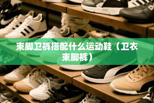 束脚卫裤搭配什么运动鞋（卫衣束脚裤）