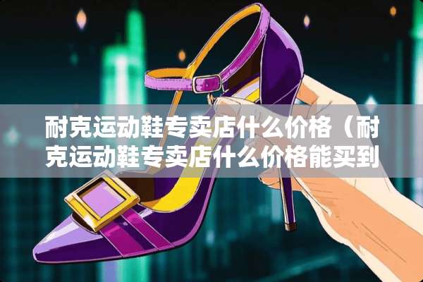 耐克运动鞋专卖店什么价格（耐克运动鞋专卖店什么价格能买到）