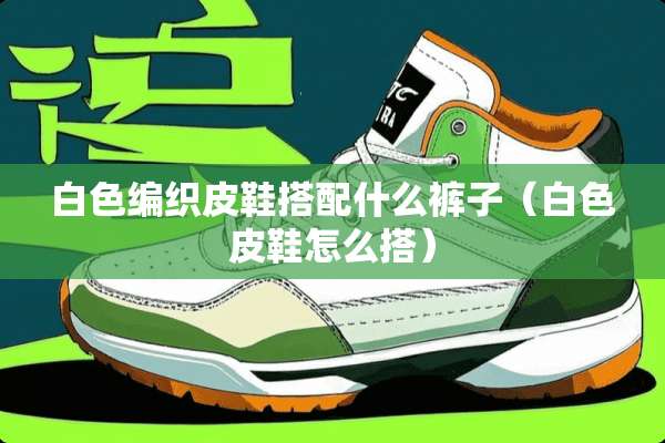 白色编织皮鞋搭配什么裤子（白色皮鞋怎么搭）