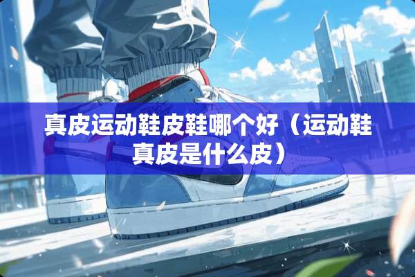 真皮运动鞋皮鞋哪个好（运动鞋真皮是什么皮）