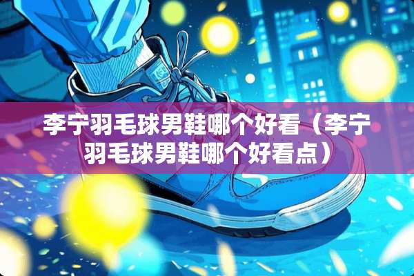李宁羽毛球男鞋哪个好看（李宁羽毛球男鞋哪个好看点）