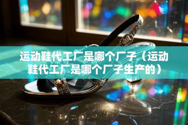 运动鞋代工厂是哪个厂子（运动鞋代工厂是哪个厂子生产的）