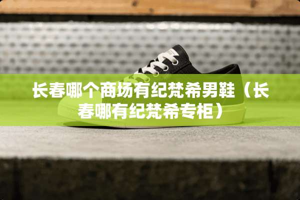 长春哪个商场有纪梵希男鞋（长春哪有纪梵希专柜）