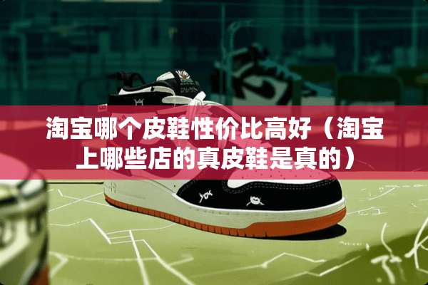 淘宝哪个皮鞋性价比高好（淘宝上哪些店的真皮鞋是真的）