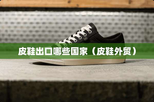 皮鞋出口哪些国家（皮鞋外贸）