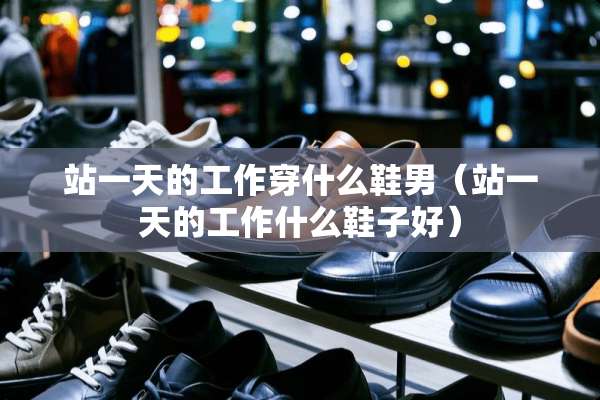 站一天的工作穿什么鞋男（站一天的工作什么鞋子好）