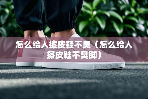 怎么给人擦皮鞋不臭（怎么给人擦皮鞋不臭脚）