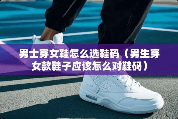 男士穿女鞋怎么选鞋码（男生穿女款鞋子应该怎么对鞋码）