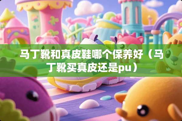 马丁靴和真皮鞋哪个保养好（马丁靴买真皮还是pu）