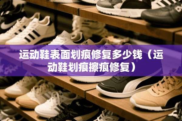 运动鞋表面划痕修复多少钱（运动鞋划痕擦痕修复）