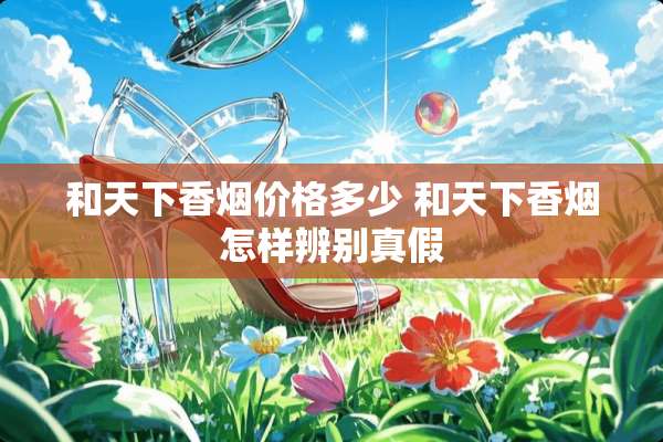 和天下香烟价格多少 和天下香烟怎样辨别真假