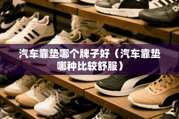 汽车靠垫哪个牌子好（汽车靠垫哪种比较舒服）