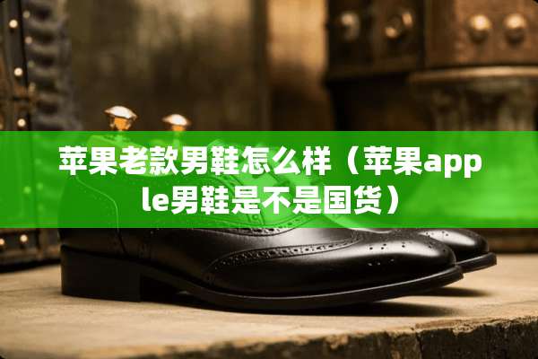 苹果老款男鞋怎么样（苹果apple男鞋是不是国货）