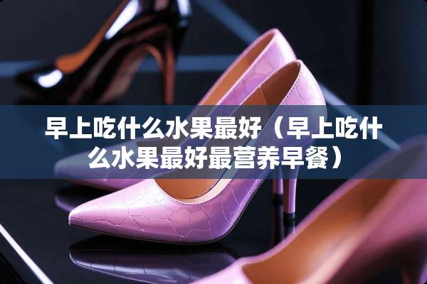 早上吃什么水果最好（早上吃什么水果最好最营养早餐）