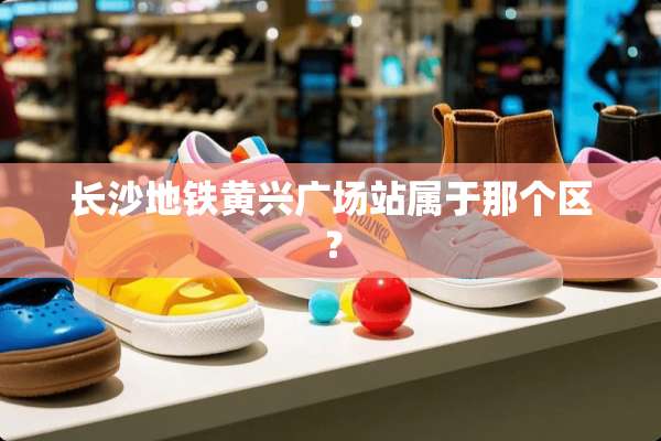 长沙地铁黄兴广场站属于那个区？