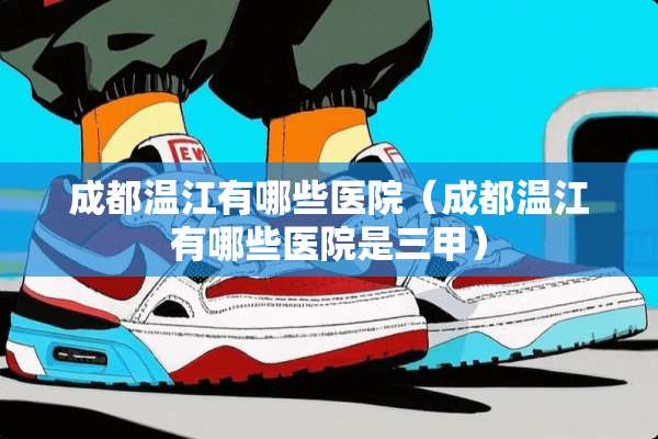 成都温江有哪些医院（成都温江有哪些医院是三甲）