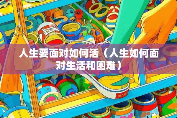 人生要面对如何活（人生如何面对生活和困难）