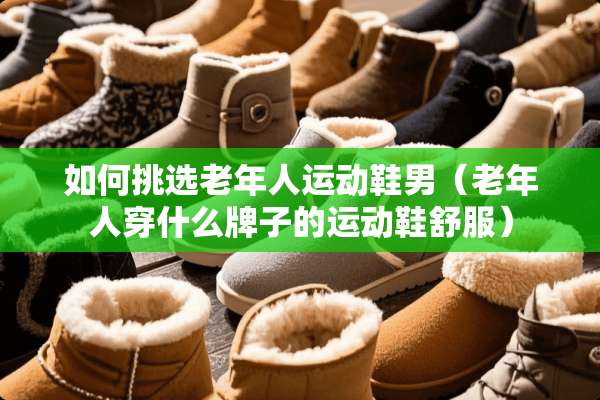 如何挑选老年人运动鞋男（老年人穿什么牌子的运动鞋舒服）