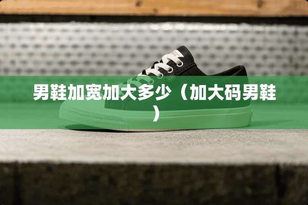 男鞋加宽加大多少（加大码男鞋）