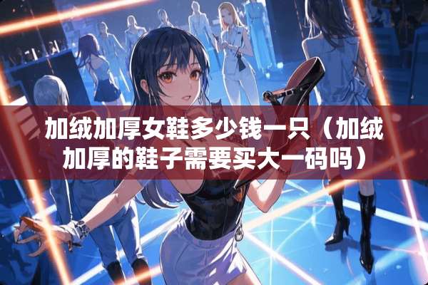 加绒加厚女鞋多少钱一只（加绒加厚的鞋子需要买大**吗）