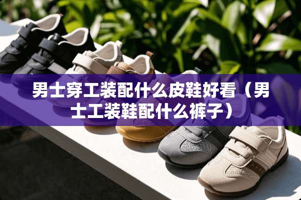 男士穿工装配什么皮鞋好看（男士工装鞋配什么裤子）