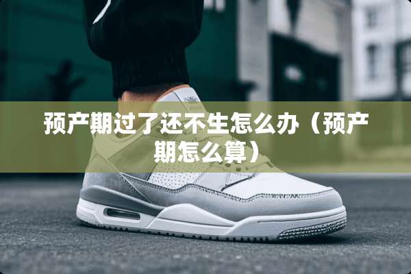 预产期过了还不生怎么办（预产期怎么算）