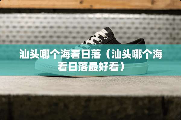 汕头哪个海看日落（汕头哪个海看日落最好看）